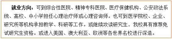 文本框: 就业方向：可到综合性医院、精神专科医院、医疗保健机构、公安政法系统、高校、中小学担任心理治疗师或心理咨询师。也可到医Y3国际
校、企业、研究所等机构承担教学、科研等工作。或继续攻读研究生，我校具有推荐免试研究生资格。或进入美国、澳大利亚、欧洲等各世界名校进行深造。
